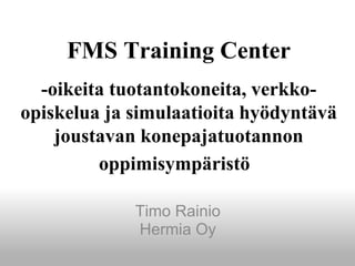 FMS Training Center
-oikeita tuotantokoneita, verkko-
opiskelua ja simulaatioita hyödyntävä
joustavan konepajatuotannon
oppimisympäristö
Timo Rainio
Hermia Oy
 