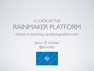 A LOOK AT THE 
RAINMAKER PLATFORM 
choices in launching wp-photographers.com 
! 
Aaron B. Hockley 
@ahockley 
 