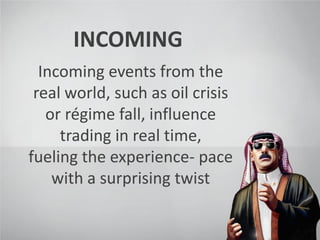 INCOMING
Incoming events from the
real world, such as oil crisis
or régime fall, influence
trading in real time,
fueling the experience- pace
with a surprising twist
 