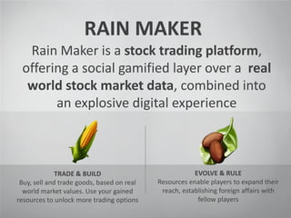 RAIN MAKER
Rain Maker is a stock trading platform,
offering a social gamified layer over a real
world stock market data, combined into
an explosive digital experience
TRADE & BUILD
Buy, sell and trade goods, based on real
world market values. Use your gained
resources to unlock more trading options
EVOLVE & RULE
Resources enable players to expand their
reach, establishing foreign affairs with
fellow players
 
