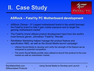 II.  Case Study ASRock – Fatal1ty PC Motherboard development ASRock (Taiwan - 3 rd  Largest motherboard brand in the world) licensed the Fatal1ty brand to help it gain media exposure and to target the gaming motherboard market  The Fatal1ty brand utilized product development input from the world’s most famous gamer: Johnathan “Fatal1ty” Wendel RainMaker Marketing helped manage the product feature and specification R&D, as well as the Social Media launch campaign:  Utilized Social Media to develop and verify the strength of the feature set as compared to potential competition The same Social Media portals were utilized to launch the product to the core market as well as mainstream market. RainMakerWeb.com  -  Using Social Media to Develop and Launch Differentiated Products  - 