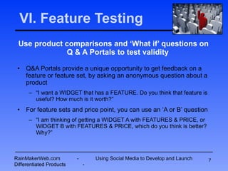 VI. Feature Testing Use product comparisons and ‘What if’ questions on Q & A Portals to test validity Q&A Portals provide a unique opportunity to get feedback on a feature or feature set, by asking an anonymous question about a product “ I want a WIDGET that has a FEATURE. Do you think that feature is useful? How much is it worth?” For feature sets and price point, you can use an ‘A or B’ question “ I am thinking of getting a WIDGET A with FEATURES & PRICE, or WIDGET B with FEATURES & PRICE, which do you think is better? Why?” RainMakerWeb.com  -  Using Social Media to Develop and Launch Differentiated Products  - 