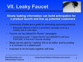 VII. Leaky Faucet Slowly leaking information can build anticipation for a product launch and line up potential customers Community Portals are a great for promoting upcoming products Especially effective if tied to a promotion campaign such as a contest, poll or viral video Forums can be utilized for ‘Rumor’ campaigns Anonymous posts: “I heard that the next WIDGET A will have FEATURE. Is that true? Sounds exciting!” Blogs can be used by ‘Leaking’ info to an editor, and by posting in a comment of a related post. Important to tie the leaks together with links RainMakerWeb.com  -  Using Social Media to Develop and Launch Differentiated Products  - 