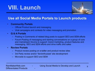 VIII. Launch Use all Social Media Portals to Launch products Community Portals Official Product launch and messaging Viral campaigns and contests for video messaging and promotion Q & A Portals Posting in Comments of related blog posts to support SEO and SEM efforts Forum Posting of messaging and starting conversations on a group of core and mainstream forums to support: brand marketing, product features and messaging, SEO and SEM efforts and drive traffic and sales Review Portals Product review posting on e-tailler and product review sites 3rd Party review and/or ‘fan/enthusiast’ site development Microsite to support SEO and SEM RainMakerWeb.com  -  Using Social Media to Develop and Launch Differentiated Products  - 