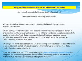 Parry, Murphy and Associates - Cost Reduction Specialists
Are you well connected with senior top level executives?

Very lucrative Income Earning Opportunities

We have immediate opportunities for well connected individuals throughout the
America's and Europe.
We are looking for individuals that have personal relationships with key decision makers in
organizations that have revenue in excess of $50 million a year (some exceptions are made for
smaller organizations). All that an approved individual has to do is get us a proper
introduction to a qualified executive (such as CFO, COO, CEO) within the prospective
client. We will then take it from there.
We charge our clients between 20% and 50% of the savings that we are able to obtain for them
in a 12 to 36 month period. We pay the approved rainmaker up to 40% of the fees that we
receive from their assigned referral.
If you are interested in this opportunity please go to www.parrymurphy.com/reps.html and
complete the short data input sheet. We will contact you initially by email and if there is
further mutual interest, we will conduct a telephone interview.

 
