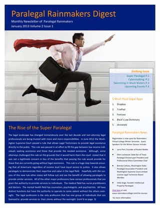 Paralegal Rainmakers Digest
  Monthly Newsletter of Paralegal Rainmakers
  January 2013 Volume 2 Issue 1




                                                                                                                             Stalking Issue
                                                                                                                  Super Paralegal P.1
                                                                                                                    Cyberstalking: P.2
                                                                                                         Swimming in Shark Waters P.3
                                                                                                                Upcoming Events P.4



                                                                                                     5 Must Have Legal Apps
                                                                                                     1.    Dropbox

                                                                                                     2.    TrialPad

                                                                                                     3.    Fastcase

                                                                                                     4.    Black’s Law Dictionary

                                                                                                     5.    iAnnotate
The Rise of the Super Paralegal
                                                                                                     Paralegal Rainmakers News
The legal landscape has changed tremendously over the last decade and non-attorney legal
professionals are being trusted with more and more responsibilities. In June 2012 the Wash-          Registration is now open for Rainmakers
                                                                                                     Virtual College Winter Semester. Guest
ington Supreme Court passed a rule that allows Legal Technicians to provide legal assistance         Speakers for the Winter Session include:
directly to the public. This rule was passed in an effort to fill the gap between low income indi-
                                                                                                          Larry Port, Founder of Rocket Matter
viduals seeking assistance and those that provide the needed assistance. Although, some
attorneys challenged this rule on the grounds that it would harm them the court stated that it            Ellen Lockwood, State Bar of Texas
                                                                                                           Paralegal Division past President and
was not a legitimate concern in lieu of the benefits that passing the rule would provide for
                                                                                                           Professional Ethics Committee Chair
those that are currently going without legal assistance. This rule is a huge step towards ensur-
                                                                                                          Brenda Cothary, Washington State
ing that all Americans regardless of income level have equal access to justice. It also allows
                                                                                                           Paralegal Association President and
paralegals to demonstrate their expertise and value in the legal field. Hopefully with the suc-            Washington Supreme Court Limited
cess of this new rule other states will follow suit and see the benefit of allowing paralegals to          License Legal Technician Board
                                                                                                           Member
provide similar services. All of the other major professions have various professionals that are
given the authority to provide services to individuals. The medical field has nurse practitioners         Viola Ange, Founder Intellectual
                                                                                                           Property Paralegals
and doctors. The mental health field has counselors, psychologists. and psychiatrists. All have
                                                                                                     Click here or visit
distinct functions but have the authority to operate to some extent without the others over-
                                                                                                     www.rainmakerscollege.com/cle-courses
sight. The legal profession is the only profession that has one group of individuals that are
                                                                                                     for more information.
licensed to provide services to their clients without the oversight (cont’d on page 3)
 