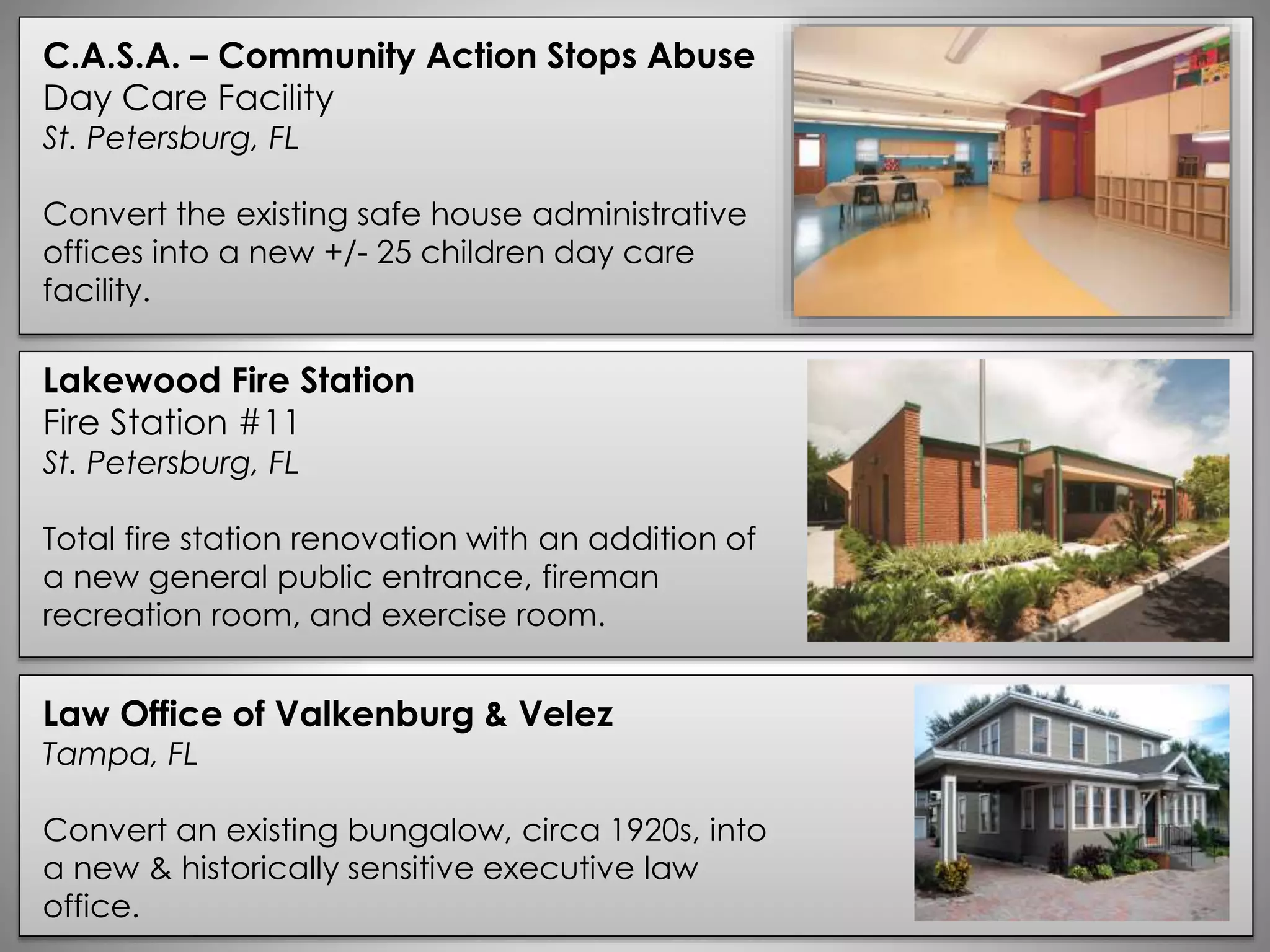 C.A.S.A. – Community Action Stops Abuse
Day Care Facility
St. Petersburg, FL
Convert the existing safe house administrative
offices into a new +/- 25 children day care
facility.
Lakewood Fire Station
Fire Station #11
St. Petersburg, FL
Total fire station renovation with an addition of
a new general public entrance, fireman
recreation room, and exercise room.
Law Office of Valkenburg & Velez
Tampa, FL
Convert an existing bungalow, circa 1920s, into
a new & historically sensitive executive law
office.
 