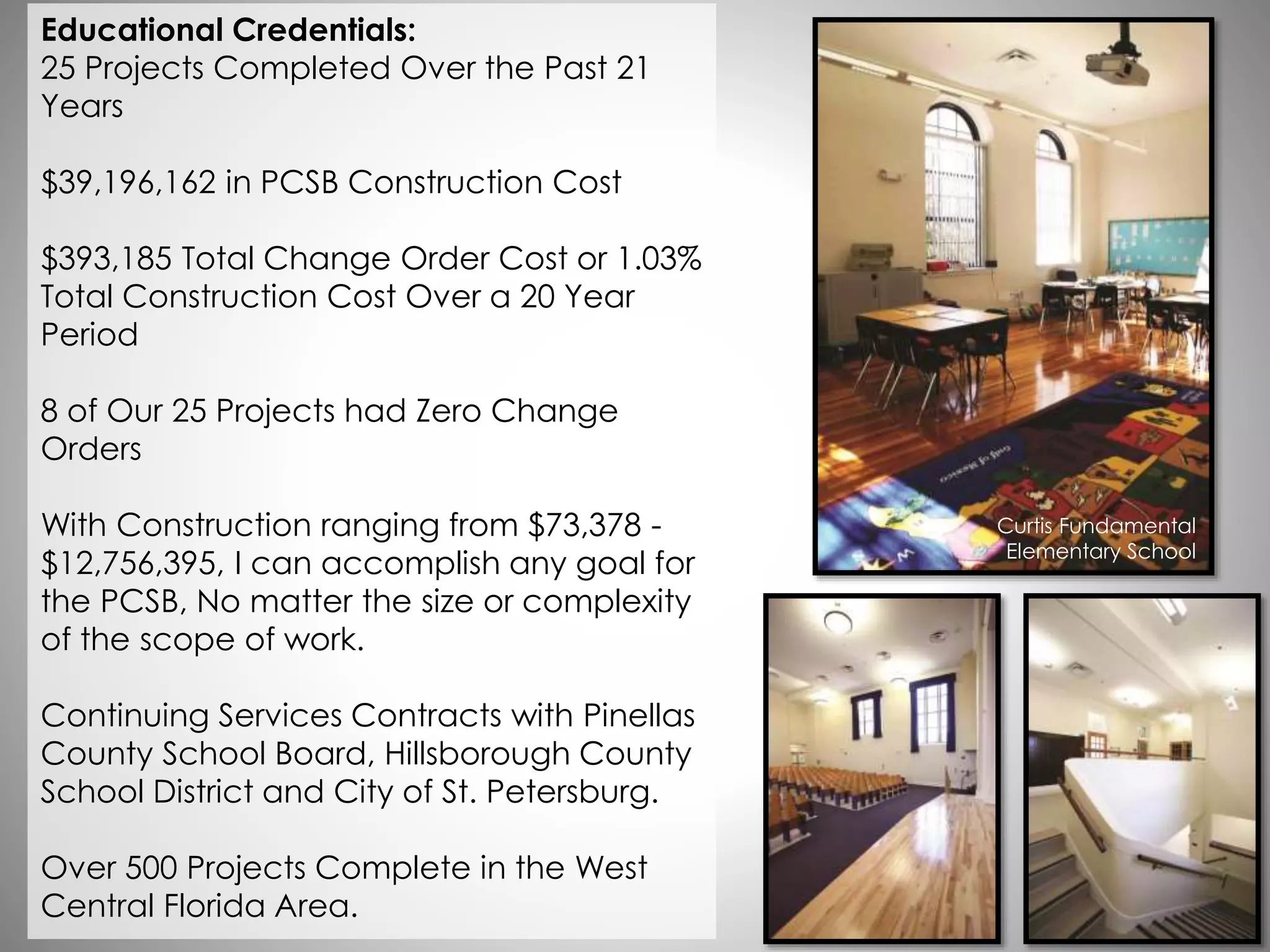 Educational Credentials:
25 Projects Completed Over the Past 21
Years
$39,196,162 in PCSB Construction Cost
$393,185 Total Change Order Cost or 1.03%
Total Construction Cost Over a 20 Year
Period
8 of Our 25 Projects had Zero Change
Orders
With Construction ranging from $73,378 -
$12,756,395, I can accomplish any goal for
the PCSB, No matter the size or complexity
of the scope of work.
Continuing Services Contracts with Pinellas
County School Board, Hillsborough County
School District and City of St. Petersburg.
Over 500 Projects Complete in the West
Central Florida Area.
Curtis Fundamental
Elementary School
 