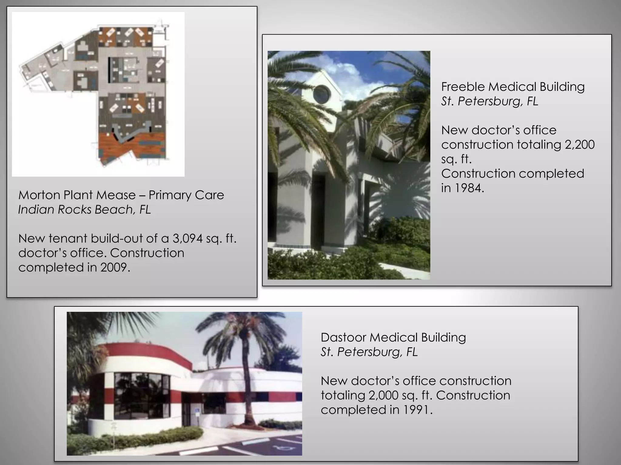 Morton Plant Mease – Primary Care
Indian Rocks Beach, FL
New tenant build-out of a 3,094 sq. ft.
doctor’s office. Construction
completed in 2009.
Dastoor Medical Building
St. Petersburg, FL
New doctor’s office construction
totaling 2,000 sq. ft. Construction
completed in 1991.
Freeble Medical Building
St. Petersburg, FL
New doctor’s office
construction totaling 2,200
sq. ft.
Construction completed
in 1984.
 