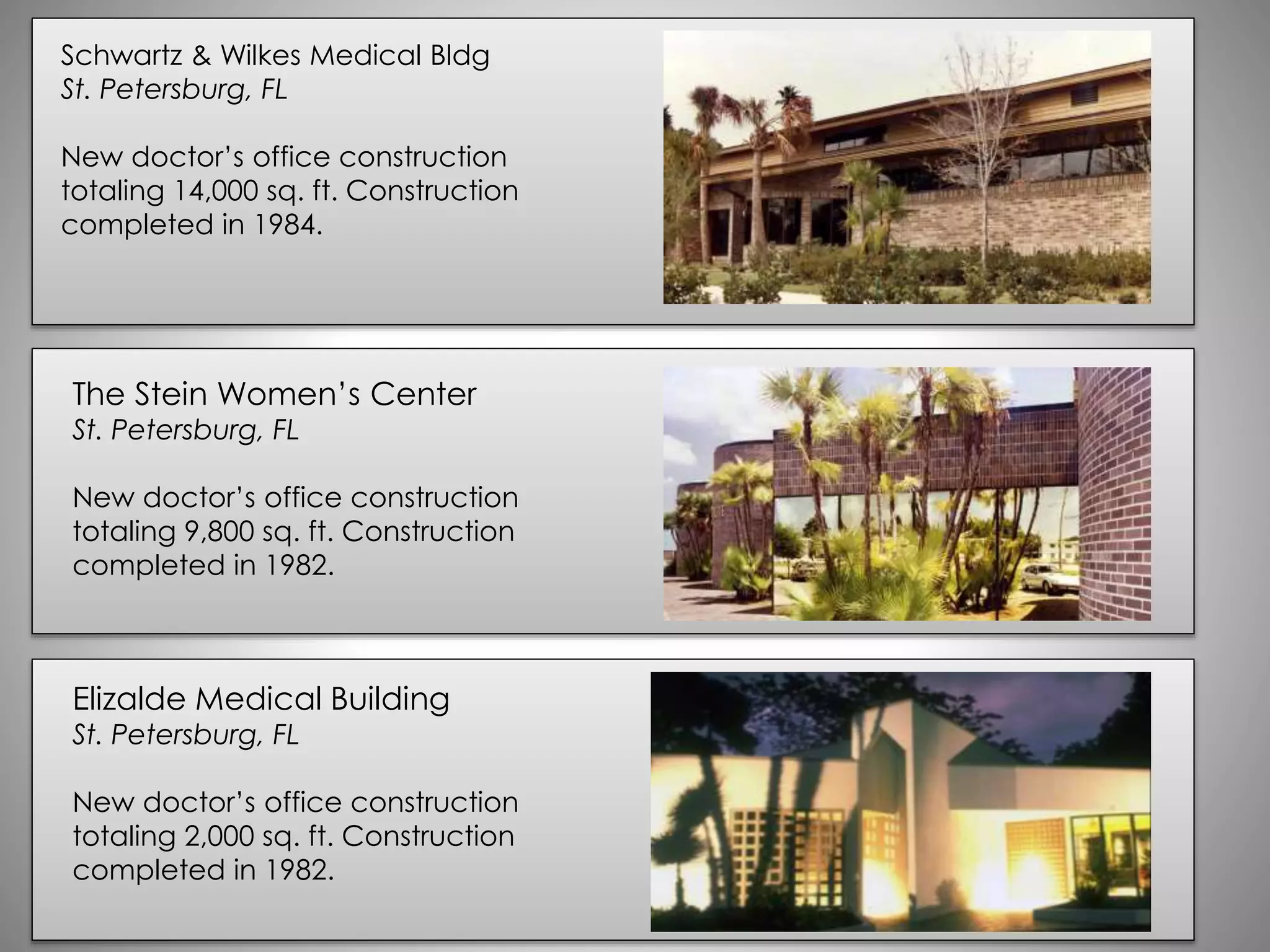 Schwartz & Wilkes Medical Bldg
St. Petersburg, FL
New doctor’s office construction
totaling 14,000 sq. ft. Construction
completed in 1984.
The Stein Women’s Center
St. Petersburg, FL
New doctor’s office construction
totaling 9,800 sq. ft. Construction
completed in 1982.
Elizalde Medical Building
St. Petersburg, FL
New doctor’s office construction
totaling 2,000 sq. ft. Construction
completed in 1982.
 