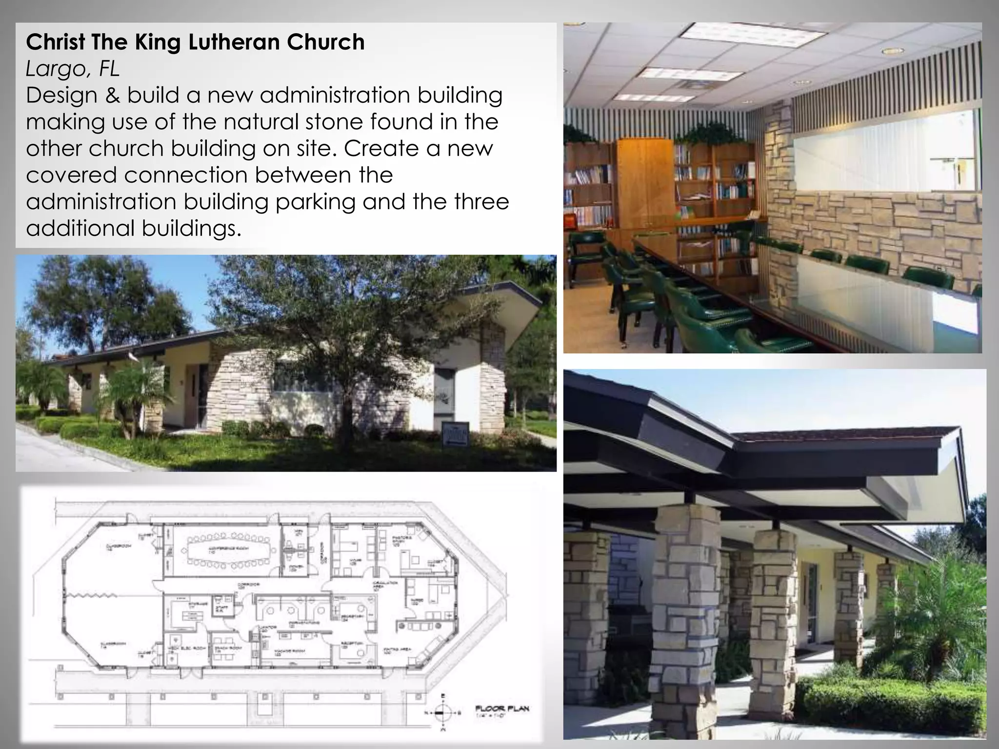 Christ The King Lutheran Church
Largo, FL
Design & build a new administration building
making use of the natural stone found in the
other church building on site. Create a new
covered connection between the
administration building parking and the three
additional buildings.
 