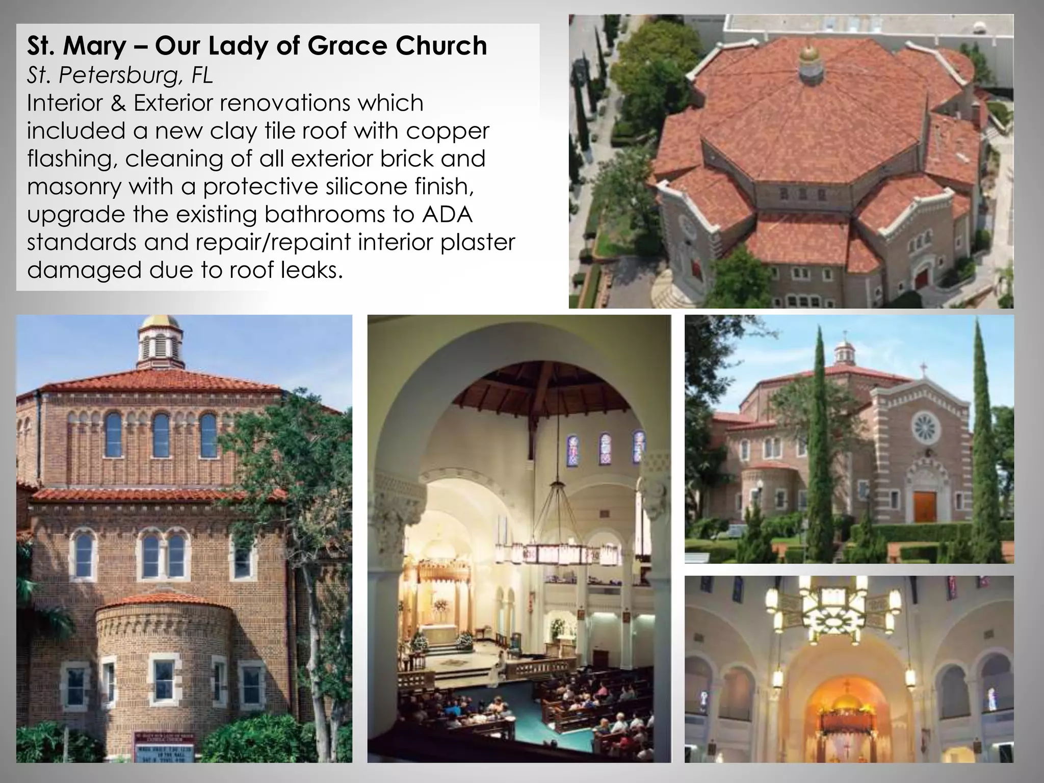 St. Mary – Our Lady of Grace Church
St. Petersburg, FL
Interior & Exterior renovations which
included a new clay tile roof with copper
flashing, cleaning of all exterior brick and
masonry with a protective silicone finish,
upgrade the existing bathrooms to ADA
standards and repair/repaint interior plaster
damaged due to roof leaks.
 