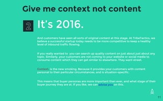 Give me context not content
It’s 2016.
And customers have seen all sorts of original content at this stage. At TribeTactics, we
believe a successful startup today needs to be more competitive to keep a healthy
level of inbound traffic flowing.
If you really wanted to you can search up quality content on just about just about any
topic. Similarly, your customers are not coming to your website or social media to
consume content which they can get similar to elsewhere. They want street.
Context, is the new smoking. Because it provides your customers with content
personal to their particular circumstances, and is situation-specific.
This means that buyer personas are more important than ever, and what stage of their
buyer journey they are at. If you like, we can advise you on this.
11
 