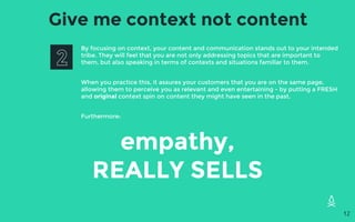 Give me context not content
By focusing on context, your content and communication stands out to your intended
tribe. They will feel that you are not only addressing topics that are important to
them, but also speaking in terms of contexts and situations familiar to them.
When you practice this, it assures your customers that you are on the same page,
allowing them to perceive you as relevant and even entertaining - by putting a FRESH
and original context spin on content they might have seen in the past.
Furthermore:
empathy,
REALLY SELLS
12
 