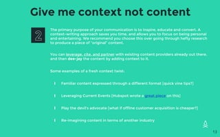 Give me context not content
The primary purpose of your communication is to inspire, educate and convert. A
context-writing approach saves you time, and allows you to focus on being personal
and entertaining. We recommend you choose this over going through hefty research
to produce a piece of “original” content.
You can leverage, cite, and partner with existing content providers already out there,
and then dee-jay the content by adding context to it.
Some examples of a fresh context twist:
∎ Familiar content expressed through a different format [quick vine tips?]
∎ Leveraging Current Events [Hubspot wrote a great piece on this]
∎ Play the devil’s advocate [what if offline customer acquisition is cheaper?]
∎ Re-imagining content in terms of another industry
13
 