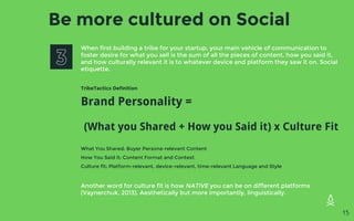 Be more cultured on Social
When first building a tribe for your startup, your main vehicle of communication to
foster desire for what you sell is the sum of all the pieces of content, how you said it,
and how culturally relevant it is to whatever device and platform they saw it on. Social
etiquette.
TribeTactics Definition
Brand Personality =
(What you Shared + How you Said it) x Culture Fit
What You Shared: Buyer Persona-relevant Content
How You Said it: Content Format and Context
Culture fit: Platform-relevant, device-relevant, time-relevant Language and Style
Another word for culture fit is how NATIVE you can be on different platforms
(Vaynerchuk, 2013). Aesthetically but more importantly, linguistically.
15
 