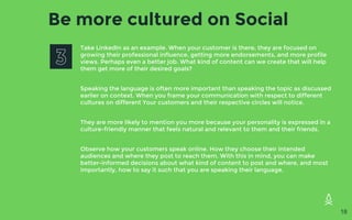 Be more cultured on Social
Take LinkedIn as an example. When your customer is there, they are focused on
growing their professional influence, getting more endorsements, and more profile
views. Perhaps even a better job. What kind of content can we create that will help
them get more of their desired goals?
Speaking the language is often more important than speaking the topic as discussed
earlier on context. When you frame your communication with respect to different
cultures on different Your customers and their respective circles will notice.
They are more likely to mention you more because your personality is expressed in a
culture-friendly manner that feels natural and relevant to them and their friends.
Observe how your customers speak online. How they choose their intended
audiences and where they post to reach them. With this in mind, you can make
better-informed decisions about what kind of content to post and where, and most
importantly, how to say it such that you are speaking their language.
18
 