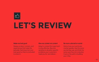LET’S REVIEW
Make me look good
Design product, content, and
experiences that make the
beholder feel important and
look good so they’re motivated
to share it.
Give me context not content
Adopt a context-first approach
to stay effective. Become
sensitive to situation-specific
problems your customers
need you for and deliver.
Be more cultured on social
Notice how your particular
market speaks. Use the same
words they use, and think the
same way they do to develop
trust on the path to building
your tribe.
19
 