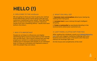 HELLO (!)
2
2. WHAT YOU WILL GET
1. Generate more conversations about your startup by
making them feel good.
2. Increase trust in your startup through intelligent
empathy.
3. Foster a community by seamlessly blending in the
environments where your customers are.
3. LAST THING: A LITTLE GIFT FOR YOU
After reading this minibook, email us at hello@tribetactics.
com with your biggest marketing challenge with your
business and receive your 2 free quick wins that your
startup can leverage right now.
On the house and compliments of the chef.
0. WELCOME TO THE minibook
We are going to show you how to grow your startup
brand effectively using 3 quick tactics that get your
customers marketing on your behalf. They take little
effort to execute but help you achieve maximum
results from your marketing efforts– results that have
bottom-line return.
1. WHY IT’S IMPORTANT
People do not listen to influencers and digital
advertising half as much as they listen to their friends
who are like them. The 3 tactics shared here will help
propel your content in a solid grassroots fashion,
making sure it resonates with people on an individual
level, so they are motivated and inspired to share it
with the people they care about.
 