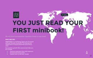 YOU JUST READ YOUR
FIRST minibook!
our office
20
WHO ARE WE?
TribeTactics is a marketing agency for European
startups focused on growth. The startups we
helped grew in brand awareness and product
sales.
Our content, growth kits, and services help you
do 3 things:
● Find the customers that most need you
● Enchant and sell to them
● Inspire them to tell their friends
We will write more whenever inspiration strikes so stay tuned!
 