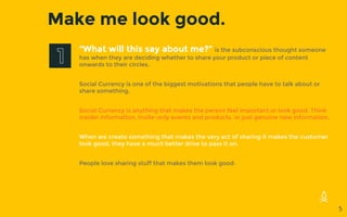Make me look good.
“What will this say about me?” is the subconscious thought someone
has when they are deciding whether to share your product or piece of content
onwards to their circles.
Social Currency is one of the biggest motivations that people have to talk about or
share something.
Social Currency is anything that makes the person feel important or look good. Think
insider information, invite-only events and products, or just genuine new information.
When we create something that makes the very act of sharing it makes the customer
look good, they have a much better drive to pass it on.
People love sharing stuff that makes them look good.
5
 