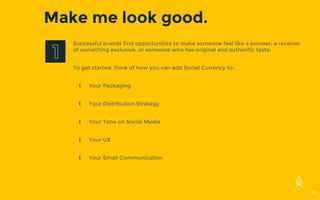 Make me look good.
Successful brands find opportunities to make someone feel like a pioneer, a receiver
of something exclusive, or someone who has original and authentic taste.
To get started, think of how you can add Social Currency to:
∎ Your Packaging
∎ Your Distribution Strategy
∎ Your Tone on Social Media
∎ Your UX
∎ Your Email Communication
6
 