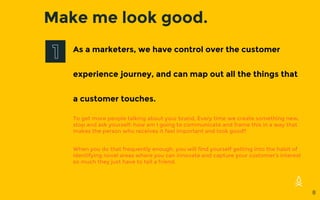 Make me look good.
As a marketers, we have control over the customer
experience journey, and can map out all the things that
a customer touches.
To get more people talking about your brand, Every time we create something new,
stop and ask yourself: how am I going to communicate and frame this in a way that
makes the person who receives it feel important and look good?
When you do that frequently enough, you will find yourself getting into the habit of
identifying novel areas where you can innovate and capture your customer’s interest
so much they just have to tell a friend.
8
 