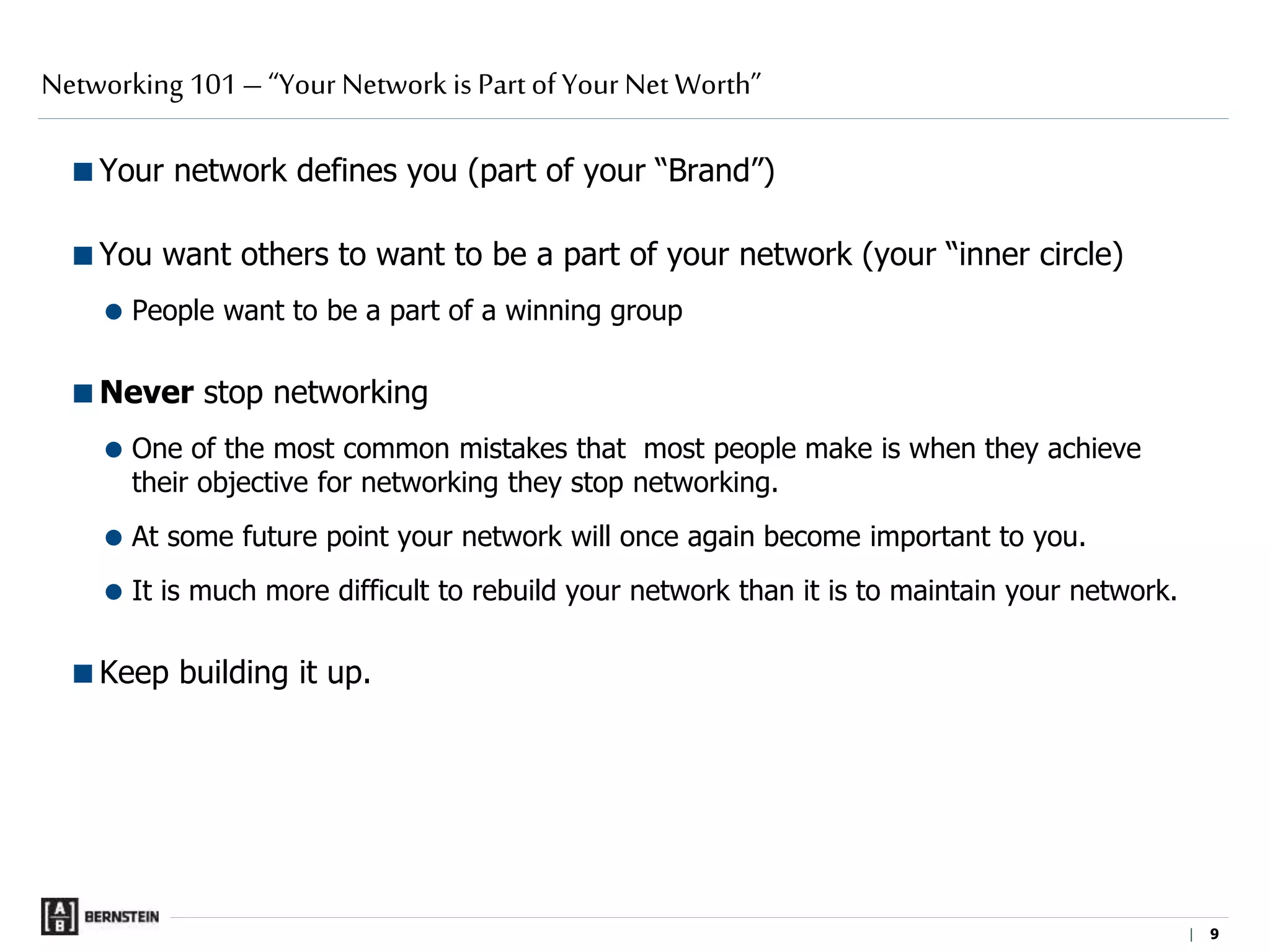 |
Your network defines you (part of your “Brand”)
You want others to want to be a part of your network (your “inner circle)
 People want to be a part of a winning group
Never stop networking
 One of the most common mistakes that most people make is when they achieve
their objective for networking they stop networking.
 At some future point your network will once again become important to you.
 It is much more difficult to rebuild your network than it is to maintain your network.
Keep building it up.
Networking 101 – “Your Network is Part of Your Net Worth”
9 9
 