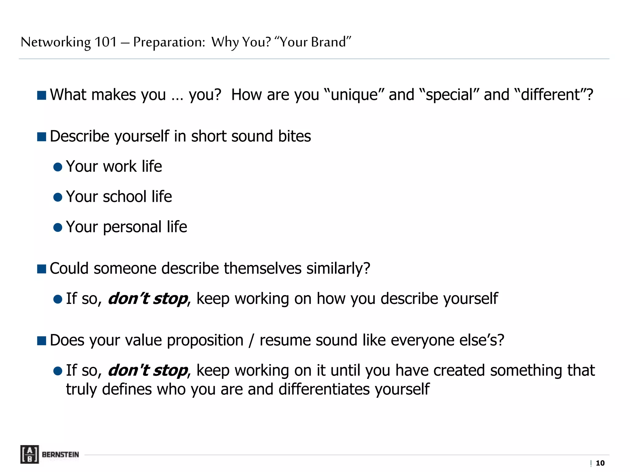 |
What makes you … you? How are you “unique” and “special” and “different”?
Describe yourself in short sound bites
Your work life
Your school life
Your personal life
Could someone describe themselves similarly?
If so, don’t stop, keep working on how you describe yourself
Does your value proposition / resume sound like everyone else’s?
If so, don't stop, keep working on it until you have created something that
truly defines who you are and differentiates yourself
Networking 101 – Preparation: Why You? “Your Brand”
1010
 
