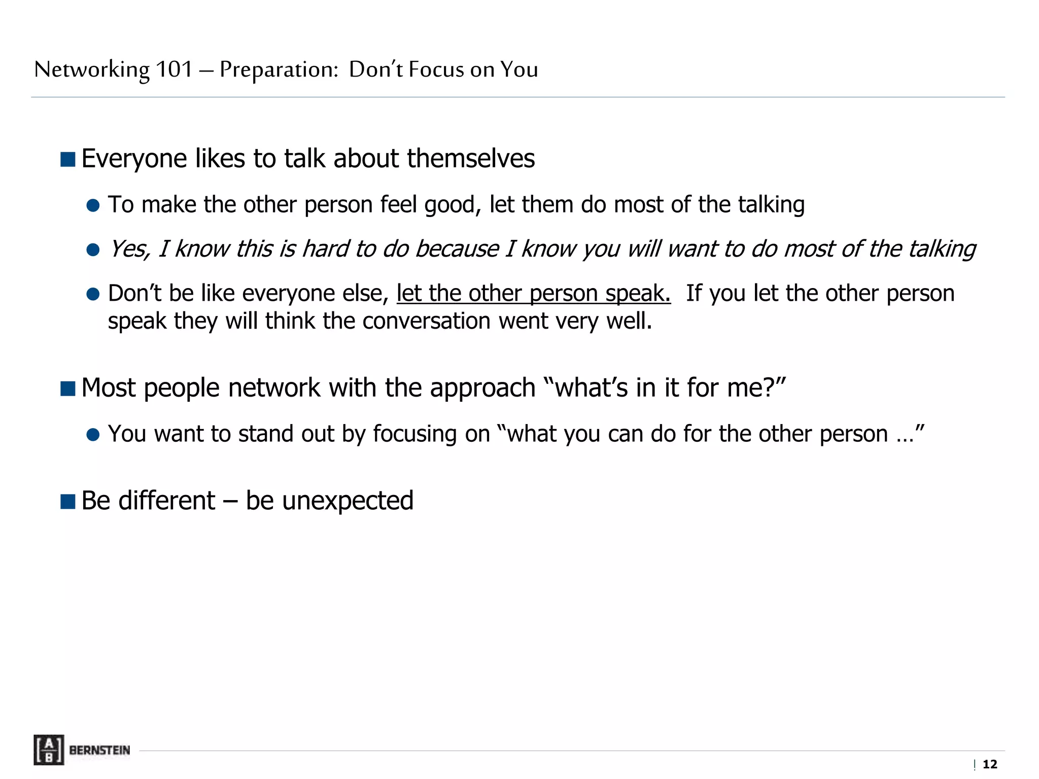 |
Everyone likes to talk about themselves
 To make the other person feel good, let them do most of the talking
 Yes, I know this is hard to do because I know you will want to do most of the talking
 Don’t be like everyone else, let the other person speak. If you let the other person
speak they will think the conversation went very well.
Most people network with the approach “what’s in it for me?”
 You want to stand out by focusing on “what you can do for the other person …”
Be different – be unexpected
Networking 101 – Preparation: Don’t Focus on You
1212
 
