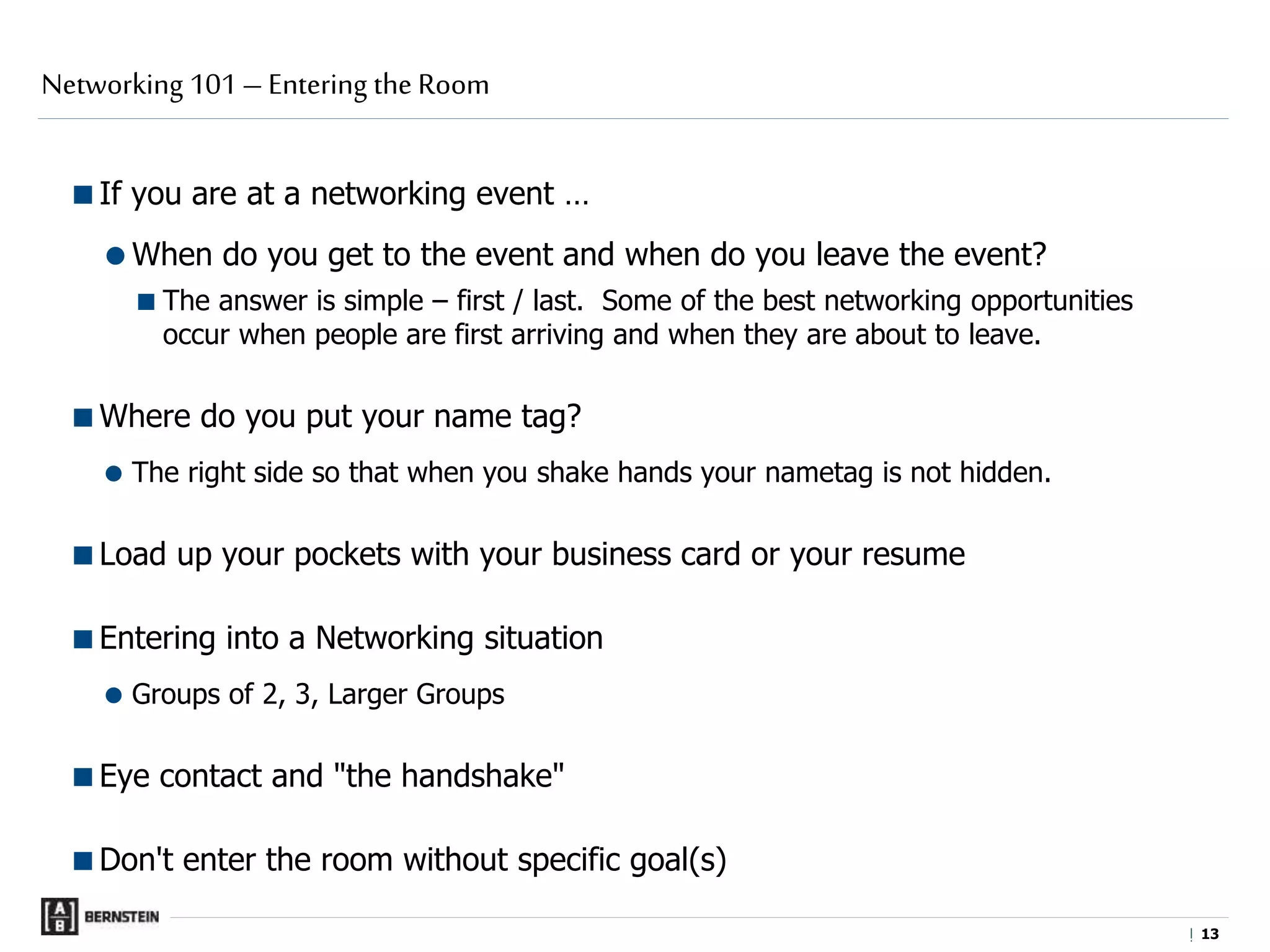 |
If you are at a networking event …
When do you get to the event and when do you leave the event?
The answer is simple – first / last. Some of the best networking opportunities
occur when people are first arriving and when they are about to leave.
Where do you put your name tag?
 The right side so that when you shake hands your nametag is not hidden.
Load up your pockets with your business card or your resume
Entering into a Networking situation
 Groups of 2, 3, Larger Groups
Eye contact and "the handshake"
Don't enter the room without specific goal(s)
Networking 101 – Entering the Room
1313
 