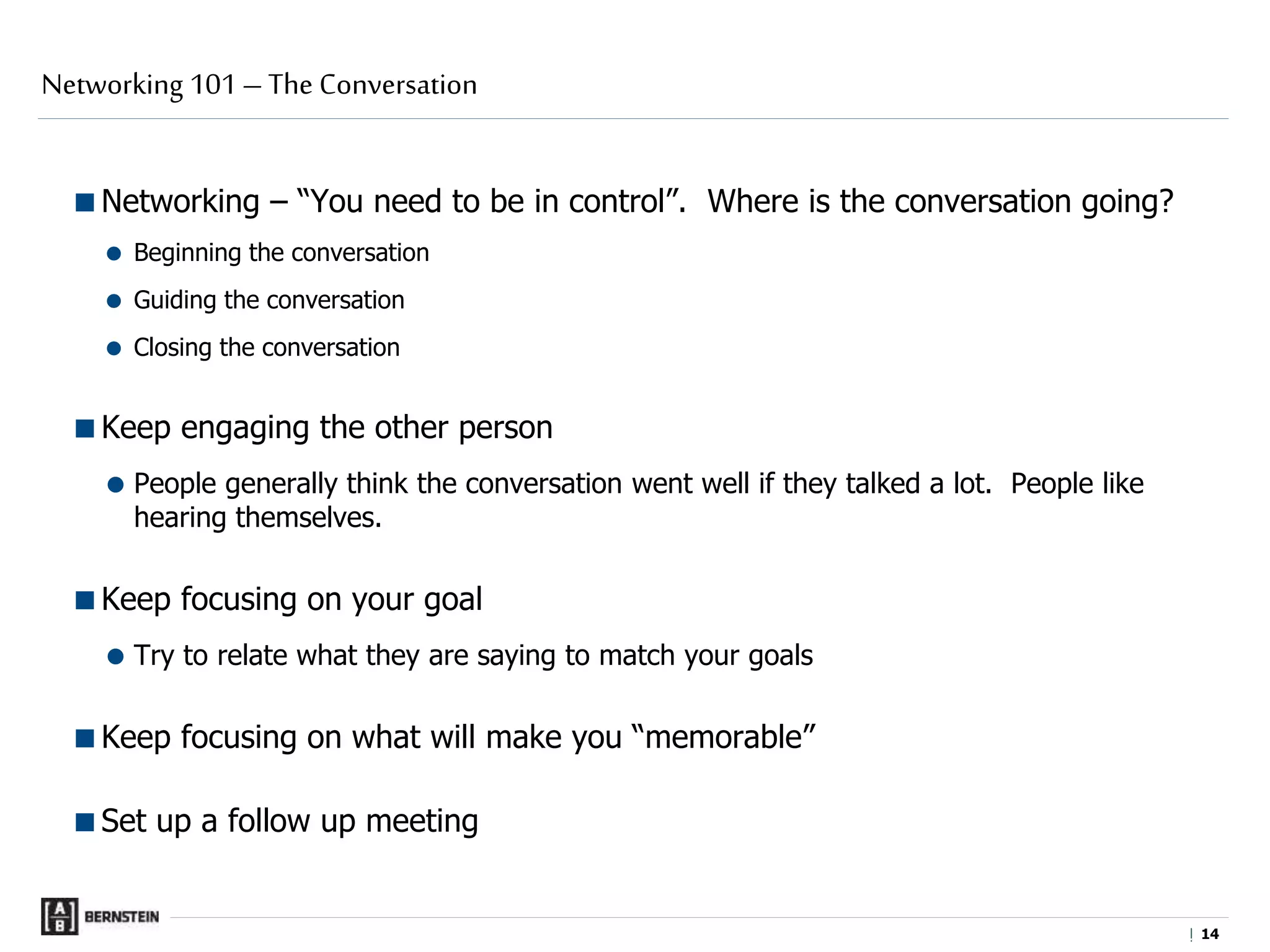 |
Networking – “You need to be in control”. Where is the conversation going?
 Beginning the conversation
 Guiding the conversation
 Closing the conversation
Keep engaging the other person
 People generally think the conversation went well if they talked a lot. People like
hearing themselves.
Keep focusing on your goal
 Try to relate what they are saying to match your goals
Keep focusing on what will make you “memorable”
Set up a follow up meeting
Networking 101 – The Conversation
1414
 