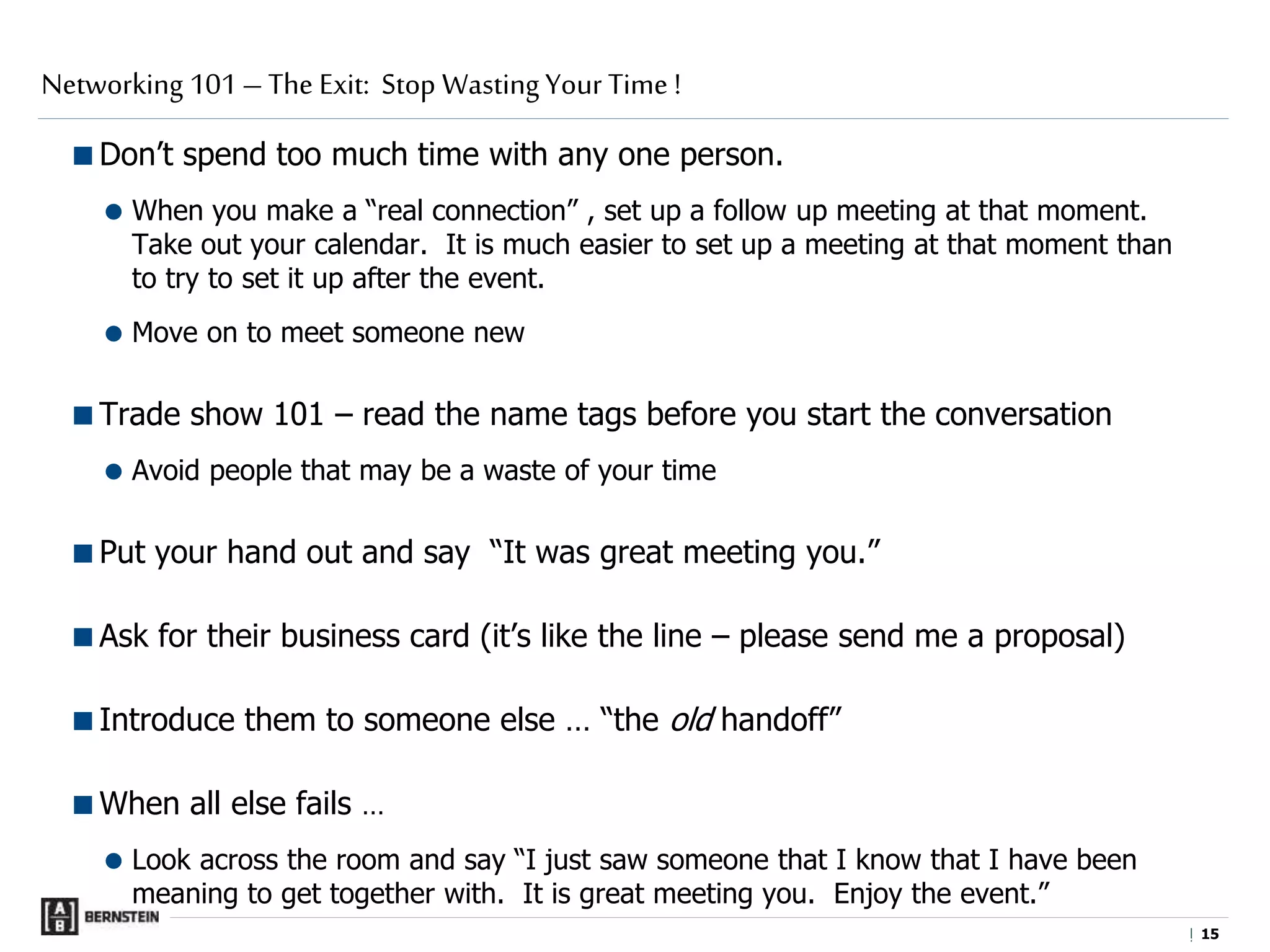 |
Don’t spend too much time with any one person.
 When you make a “real connection” , set up a follow up meeting at that moment.
Take out your calendar. It is much easier to set up a meeting at that moment than
to try to set it up after the event.
 Move on to meet someone new
Trade show 101 – read the name tags before you start the conversation
 Avoid people that may be a waste of your time
Put your hand out and say “It was great meeting you.”
Ask for their business card (it’s like the line – please send me a proposal)
Introduce them to someone else … “the old handoff”
When all else fails …
 Look across the room and say “I just saw someone that I know that I have been
meaning to get together with. It is great meeting you. Enjoy the event.”
Networking 101 – The Exit: Stop Wasting Your Time !
1515
 