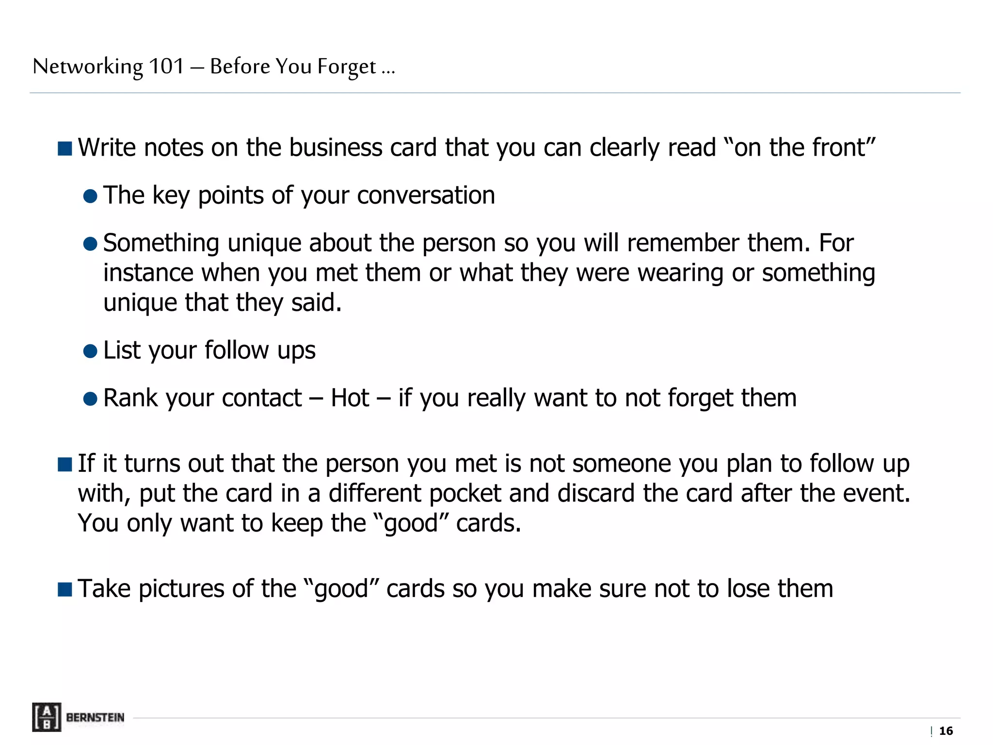 |
Write notes on the business card that you can clearly read “on the front”
The key points of your conversation
Something unique about the person so you will remember them. For
instance when you met them or what they were wearing or something
unique that they said.
List your follow ups
Rank your contact – Hot – if you really want to not forget them
If it turns out that the person you met is not someone you plan to follow up
with, put the card in a different pocket and discard the card after the event.
You only want to keep the “good” cards.
Take pictures of the “good” cards so you make sure not to lose them
Networking 101 – Before You Forget …
1616
 