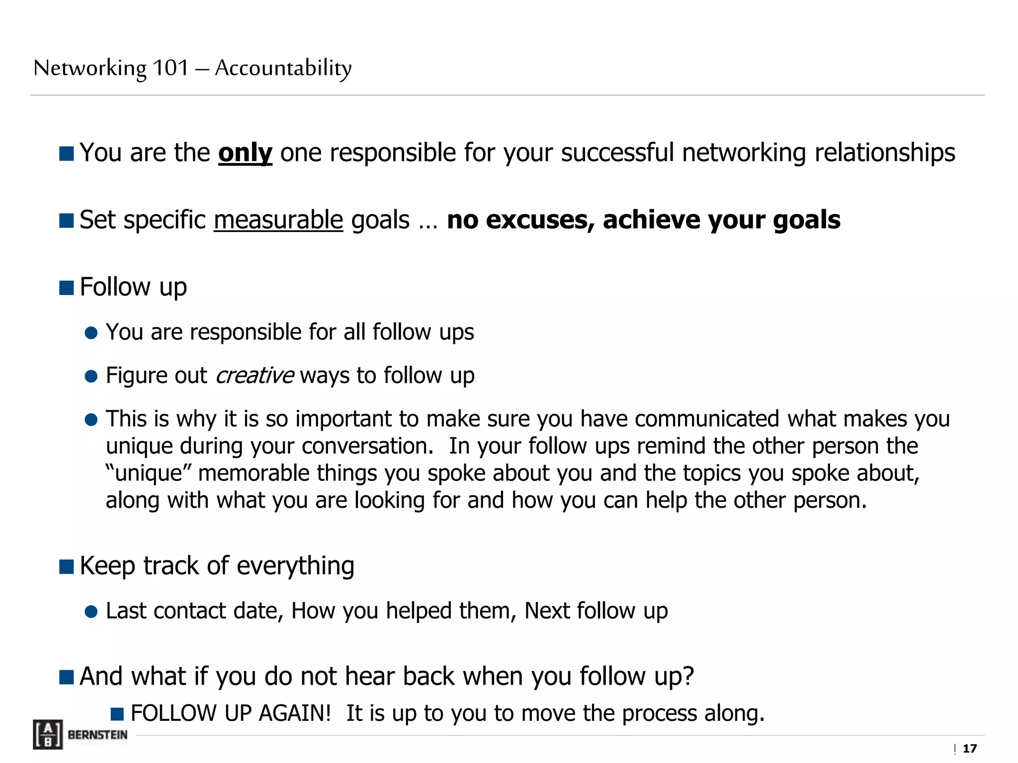 |
You are the only one responsible for your successful networking relationships
Set specific measurable goals … no excuses, achieve your goals
Follow up
 You are responsible for all follow ups
 Figure out creative ways to follow up
 This is why it is so important to make sure you have communicated what makes you
unique during your conversation. In your follow ups remind the other person the
“unique” memorable things you spoke about you and the topics you spoke about,
along with what you are looking for and how you can help the other person.
Keep track of everything
 Last contact date, How you helped them, Next follow up
And what if you do not hear back when you follow up?
FOLLOW UP AGAIN! It is up to you to move the process along.
Networking 101 – Accountability
1717
 