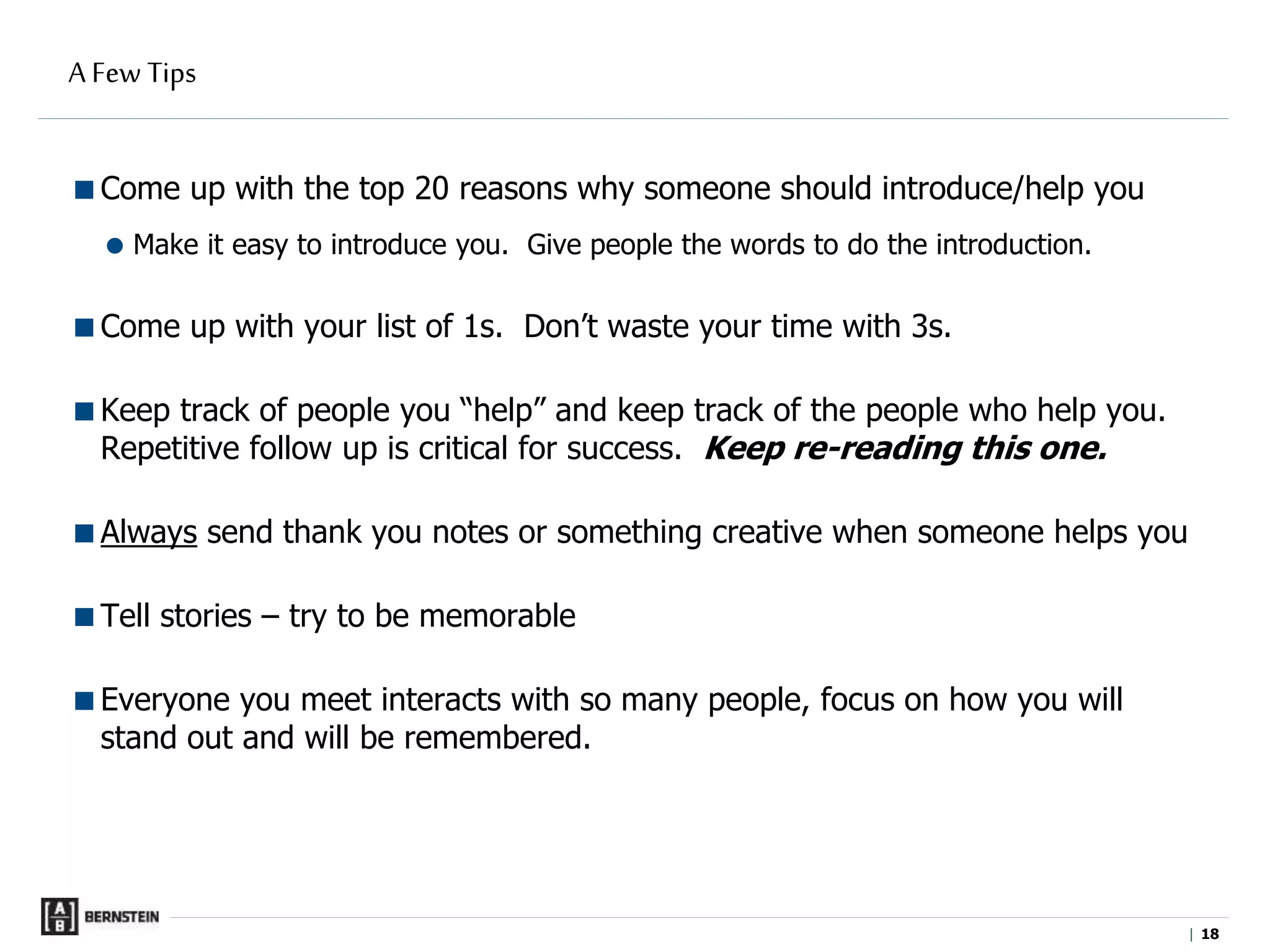 |
A Few Tips
Come up with the top 20 reasons why someone should introduce/help you
 Make it easy to introduce you. Give people the words to do the introduction.
Come up with your list of 1s. Don’t waste your time with 3s.
Keep track of people you “help” and keep track of the people who help you.
Repetitive follow up is critical for success. Keep re-reading this one.
Always send thank you notes or something creative when someone helps you
Tell stories – try to be memorable
Everyone you meet interacts with so many people, focus on how you will
stand out and will be remembered.
18
 