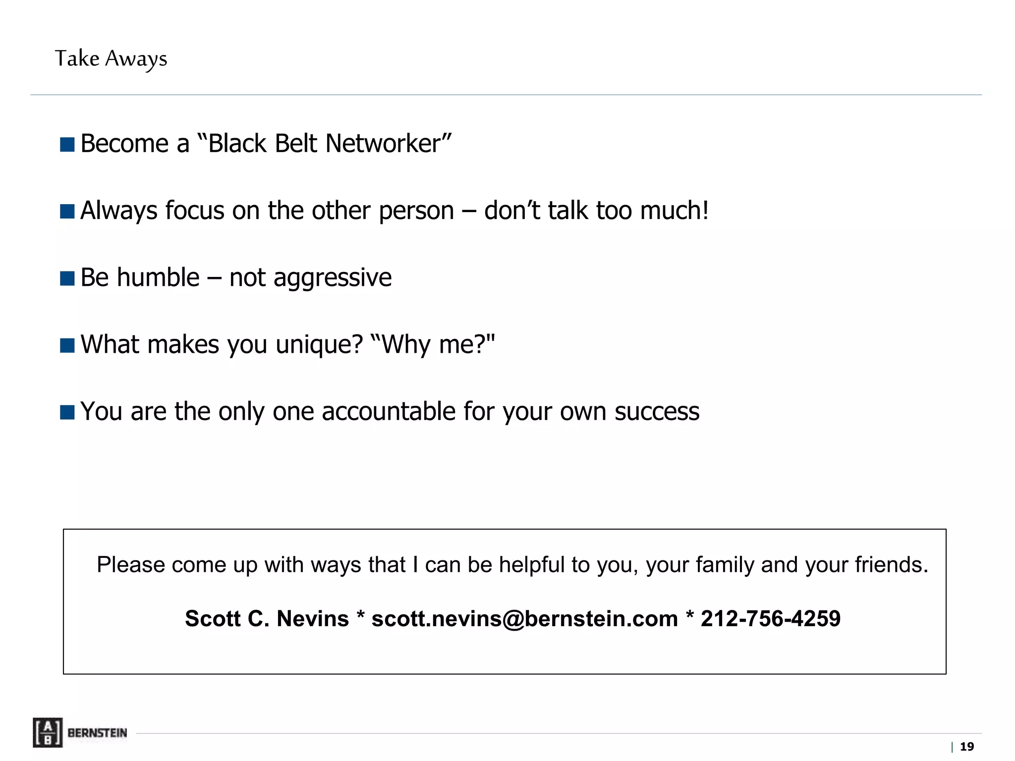 |
Take Aways
Become a “Black Belt Networker”
Always focus on the other person – don’t talk too much!
Be humble – not aggressive
What makes you unique? “Why me?"
You are the only one accountable for your own success
Please come up with ways that I can be helpful to you, your family and your friends.
Scott C. Nevins * scott.nevins@bernstein.com * 212-756-4259
19
 