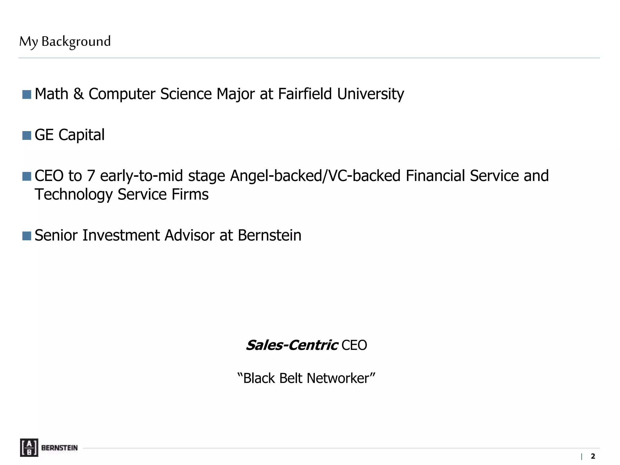 |
Math & Computer Science Major at Fairfield University
GE Capital
CEO to 7 early-to-mid stage Angel-backed/VC-backed Financial Service and
Technology Service Firms
Senior Investment Advisor at Bernstein
My Background
Sales-Centric CEO
“Black Belt Networker”
2
 