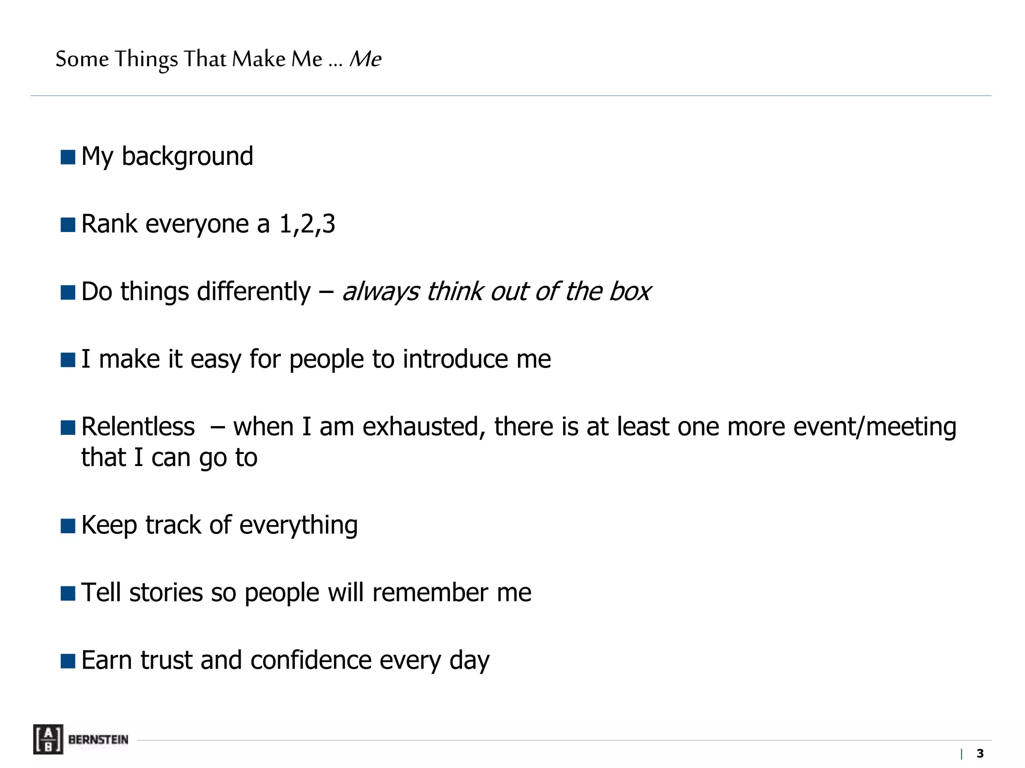 |
Some Things That Make Me … Me
My background
Rank everyone a 1,2,3
Do things differently – always think out of the box
I make it easy for people to introduce me
Relentless – when I am exhausted, there is at least one more event/meeting
that I can go to
Keep track of everything
Tell stories so people will remember me
Earn trust and confidence every day
3
 