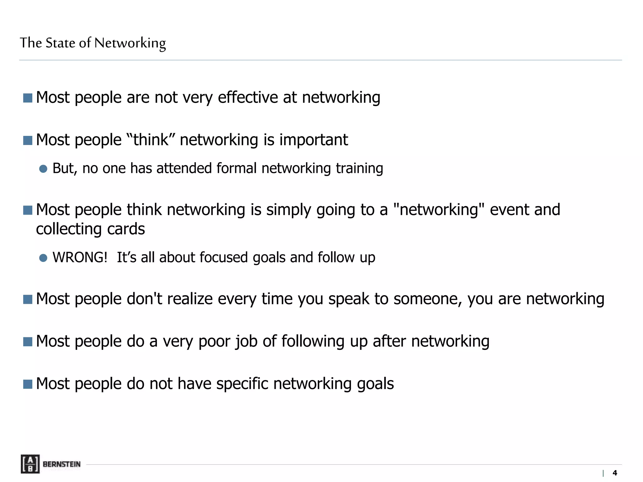 | 4
Most people are not very effective at networking
Most people “think” networking is important
 But, no one has attended formal networking training
Most people think networking is simply going to a "networking" event and
collecting cards
 WRONG! It’s all about focused goals and follow up
Most people don't realize every time you speak to someone, you are networking
Most people do a very poor job of following up after networking
Most people do not have specific networking goals
The State of Networking
 