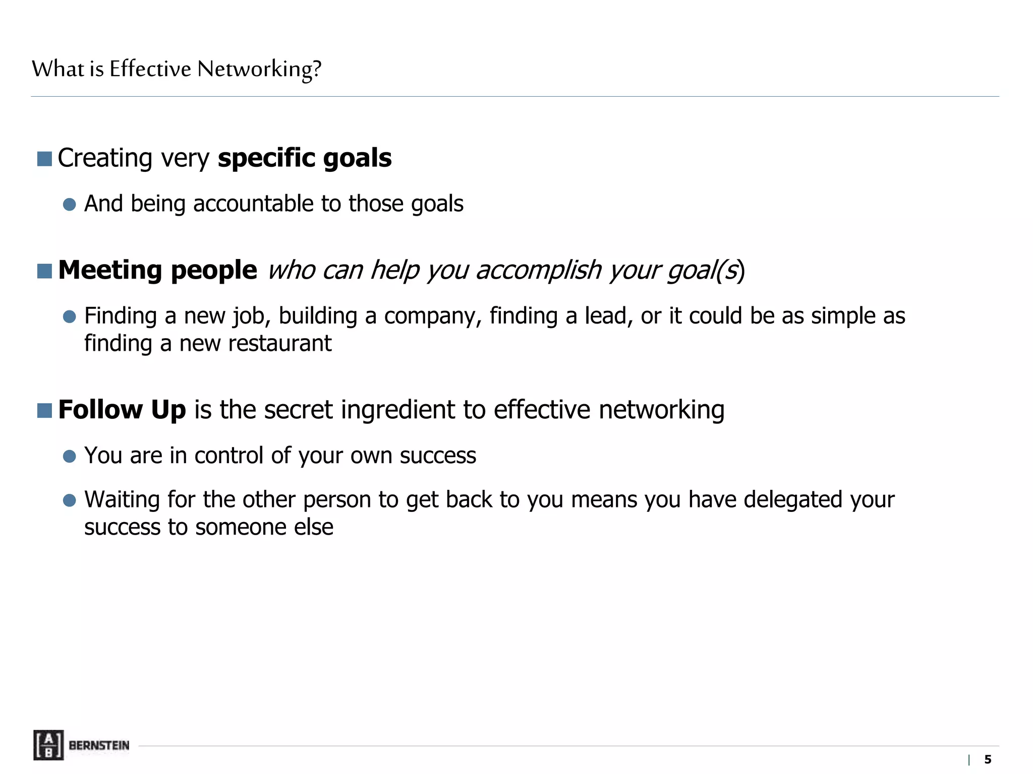 | 5
Creating very specific goals
 And being accountable to those goals
Meeting people who can help you accomplish your goal(s)
 Finding a new job, building a company, finding a lead, or it could be as simple as
finding a new restaurant
Follow Up is the secret ingredient to effective networking
 You are in control of your own success
 Waiting for the other person to get back to you means you have delegated your
success to someone else
What is Effective Networking?
 
