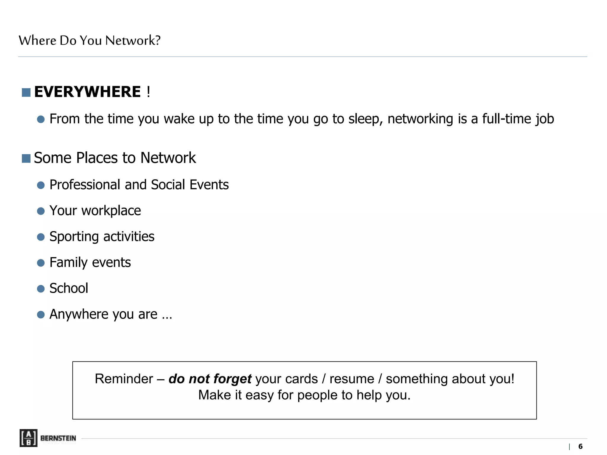 | 6
EVERYWHERE !
 From the time you wake up to the time you go to sleep, networking is a full-time job
Some Places to Network
 Professional and Social Events
Your workplace
 Sporting activities
 Family events
 School
Anywhere you are …
Where Do You Network?
Reminder – do not forget your cards / resume / something about you!
Make it easy for people to help you.
 