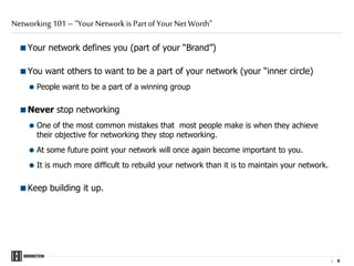 |
Your network defines you (part of your “Brand”)
You want others to want to be a part of your network (your “inner circle)
 People want to be a part of a winning group
Never stop networking
 One of the most common mistakes that most people make is when they achieve
their objective for networking they stop networking.
 At some future point your network will once again become important to you.
 It is much more difficult to rebuild your network than it is to maintain your network.
Keep building it up.
Networking 101 – “Your Network is Part of Your Net Worth”
9 9
 