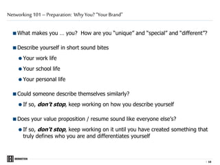 |
What makes you … you? How are you “unique” and “special” and “different”?
Describe yourself in short sound bites
Your work life
Your school life
Your personal life
Could someone describe themselves similarly?
If so, don’t stop, keep working on how you describe yourself
Does your value proposition / resume sound like everyone else’s?
If so, don't stop, keep working on it until you have created something that
truly defines who you are and differentiates yourself
Networking 101 – Preparation: Why You? “Your Brand”
1010
 