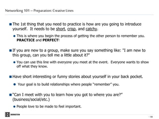 |
The 1st thing that you need to practice is how are you going to introduce
yourself. It needs to be short, crisp, and catchy.
 This is where you begin the process of getting the other person to remember you.
PRACTICE and PERFECT!
If you are new to a group, make sure you say something like: "I am new to
this group, can you tell me a little about it?"
 You can use this line with everyone you meet at the event. Everyone wants to show
off what they know.
Have short interesting or funny stories about yourself in your back pocket.
 Your goal is to build relationships where people “remember” you.
“Can I meet with you to learn how you got to where you are?”
(business/social/etc.)
 People love to be made to feel important.
Networking 101 – Preparation: Creative Lines
1111
 
