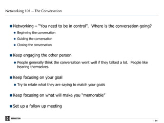 |
Networking – “You need to be in control”. Where is the conversation going?
 Beginning the conversation
 Guiding the conversation
 Closing the conversation
Keep engaging the other person
 People generally think the conversation went well if they talked a lot. People like
hearing themselves.
Keep focusing on your goal
 Try to relate what they are saying to match your goals
Keep focusing on what will make you “memorable”
Set up a follow up meeting
Networking 101 – The Conversation
1414
 
