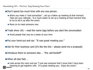 |
Don’t spend too much time with any one person.
 When you make a “real connection” , set up a follow up meeting at that moment.
Take out your calendar. It is much easier to set up a meeting at that moment than
to try to set it up after the event.
 Move on to meet someone new
Trade show 101 – read the name tags before you start the conversation
 Avoid people that may be a waste of your time
Put your hand out and say “It was great meeting you.”
Ask for their business card (it’s like the line – please send me a proposal)
Introduce them to someone else … “the old handoff”
When all else fails …
 Look across the room and say “I just saw someone that I know that I have been
meaning to get together with. It is great meeting you. Enjoy the event.”
Networking 101 – The Exit: Stop Wasting Your Time !
1515
 