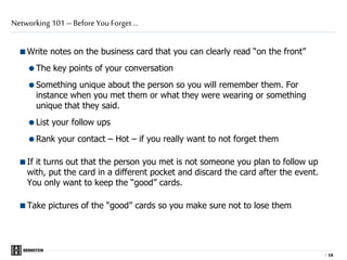 |
Write notes on the business card that you can clearly read “on the front”
The key points of your conversation
Something unique about the person so you will remember them. For
instance when you met them or what they were wearing or something
unique that they said.
List your follow ups
Rank your contact – Hot – if you really want to not forget them
If it turns out that the person you met is not someone you plan to follow up
with, put the card in a different pocket and discard the card after the event.
You only want to keep the “good” cards.
Take pictures of the “good” cards so you make sure not to lose them
Networking 101 – Before You Forget …
1616
 