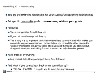 |
You are the only one responsible for your successful networking relationships
Set specific measurable goals … no excuses, achieve your goals
Follow up
 You are responsible for all follow ups
 Figure out creative ways to follow up
 This is why it is so important to make sure you have communicated what makes you
unique during your conversation. In your follow ups remind the other person the
“unique” memorable things you spoke about you and the topics you spoke about,
along with what you are looking for and how you can help the other person.
Keep track of everything
 Last contact date, How you helped them, Next follow up
And what if you do not hear back when you follow up?
FOLLOW UP AGAIN! It is up to you to move the process along.
Networking 101 – Accountability
1717
 
