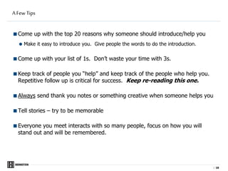 |
A Few Tips
Come up with the top 20 reasons why someone should introduce/help you
 Make it easy to introduce you. Give people the words to do the introduction.
Come up with your list of 1s. Don’t waste your time with 3s.
Keep track of people you “help” and keep track of the people who help you.
Repetitive follow up is critical for success. Keep re-reading this one.
Always send thank you notes or something creative when someone helps you
Tell stories – try to be memorable
Everyone you meet interacts with so many people, focus on how you will
stand out and will be remembered.
18
 